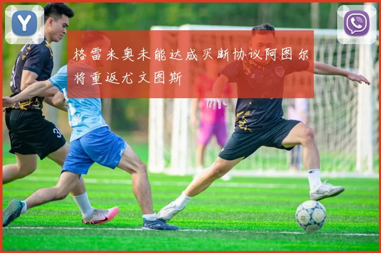 格雷米奥未能达成买断协议阿图尔将重返尤文图斯