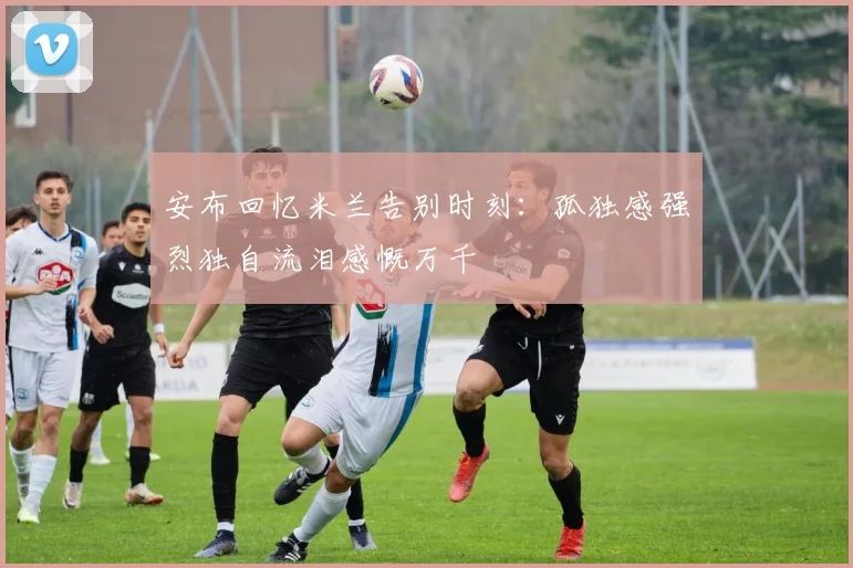 安布回忆米兰告别时刻：孤独感强烈独自流泪感慨万千