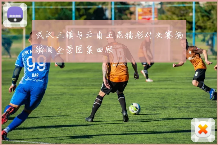 武汉三镇与云南玉昆精彩对决赛场瞬间全景图集回顾