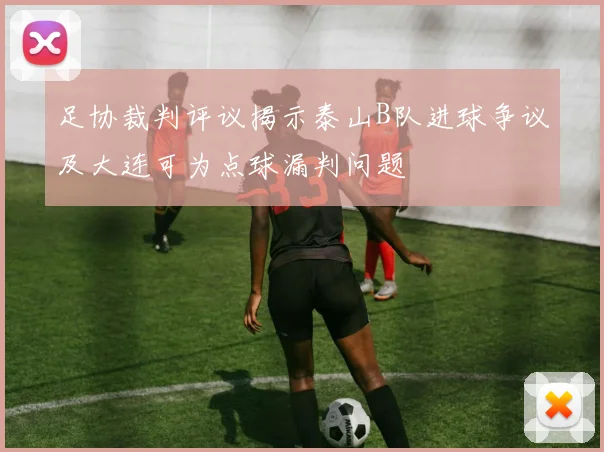 足协裁判评议揭示泰山B队进球争议及大连可为点球漏判问题