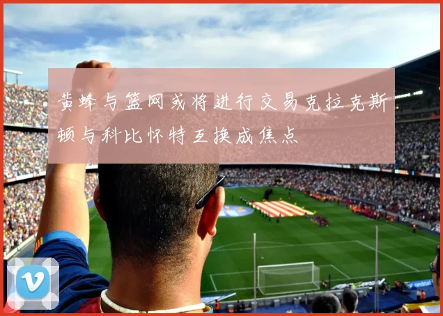 黄蜂与篮网或将进行交易克拉克斯顿与科比怀特互换成焦点