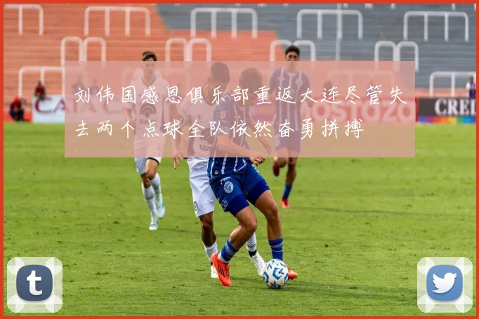 刘伟国感恩俱乐部重返大连尽管失去两个点球全队依然奋勇拼搏