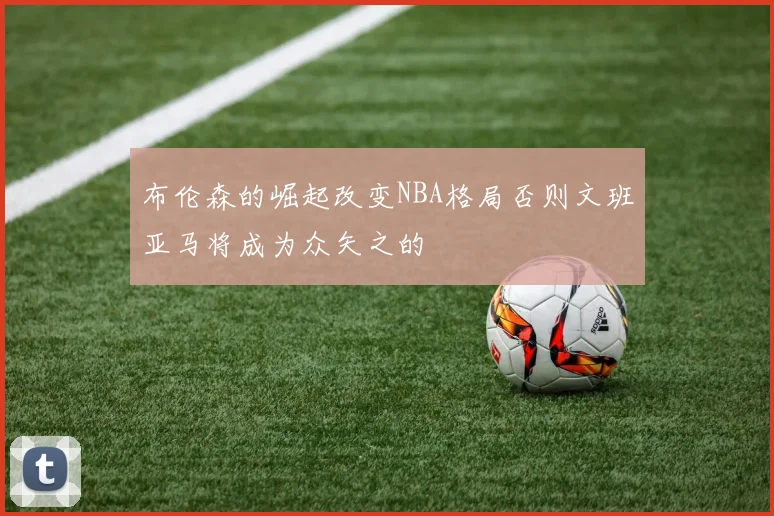 布伦森的崛起改变NBA格局否则文班亚马将成为众矢之的