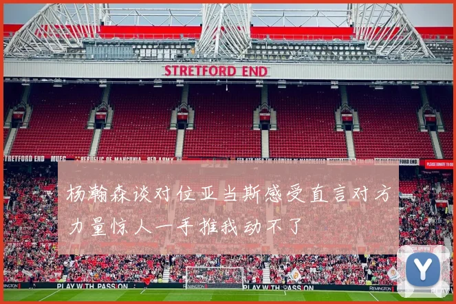 杨瀚森谈对位亚当斯感受直言对方力量惊人一手推我动不了