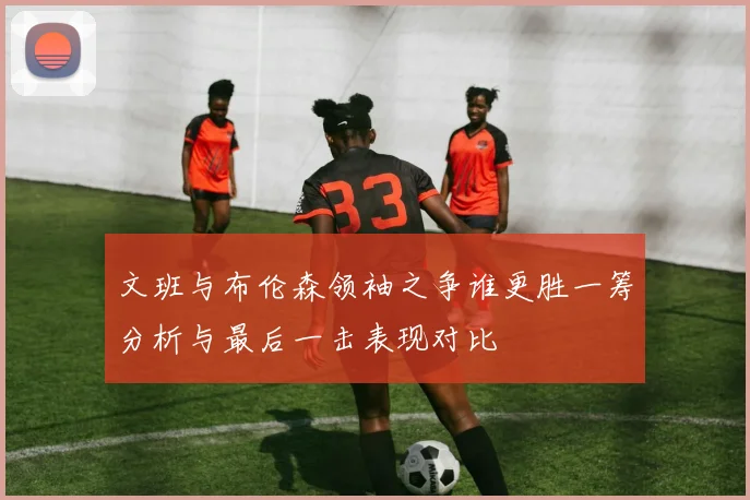 文班与布伦森领袖之争谁更胜一筹分析与最后一击表现对比