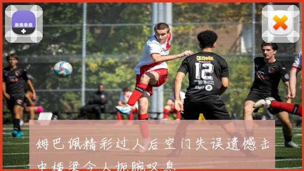 姆巴佩精彩过人后空门失误遗憾击中横梁令人扼腕叹息