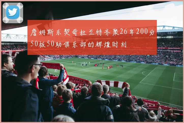 詹姆斯东契奇杜兰特齐聚26年200分50板50助俱乐部的辉煌时刻