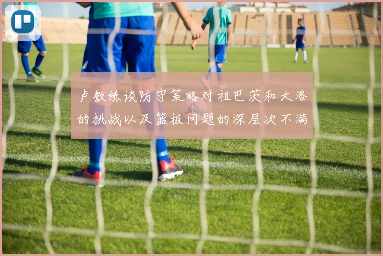 卢教练谈防守策略对祖巴茨和大洛的挑战以及篮板问题的深层次不满