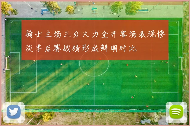 骑士主场三分火力全开客场表现惨淡季后赛战绩形成鲜明对比