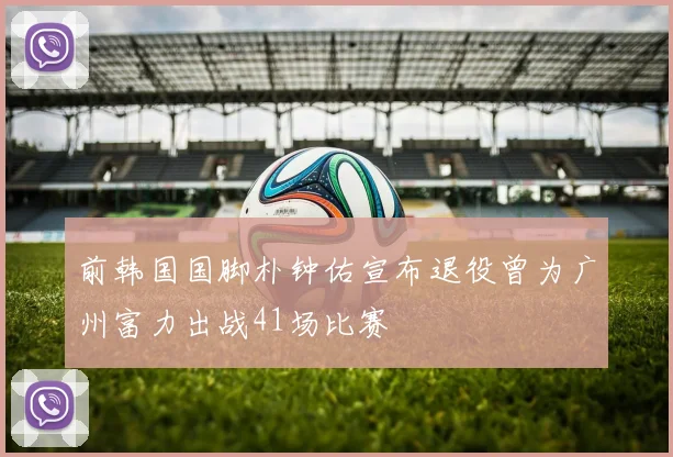 前韩国国脚朴钟佑宣布退役曾为广州富力出战41场比赛
