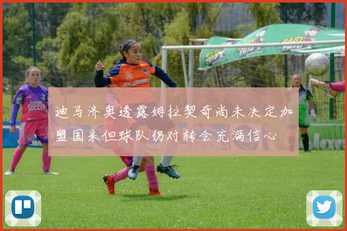 迪马济奥透露姆拉契奇尚未决定加盟国米但球队仍对转会充满信心