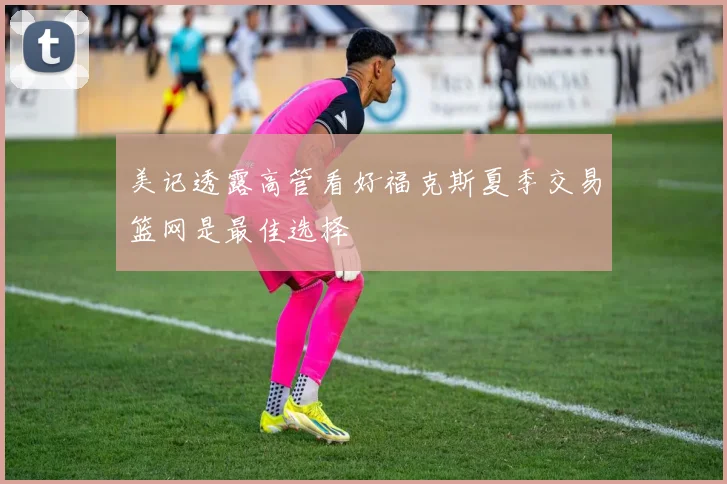 美记透露高管看好福克斯夏季交易篮网是最佳选择