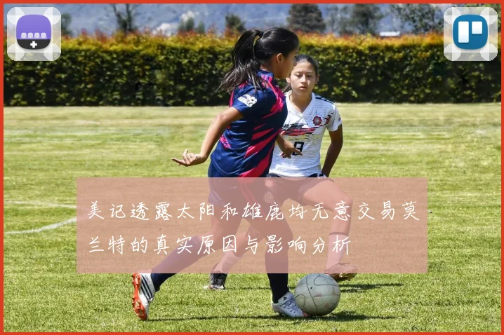 美记透露太阳和雄鹿均无意交易莫兰特的真实原因与影响分析