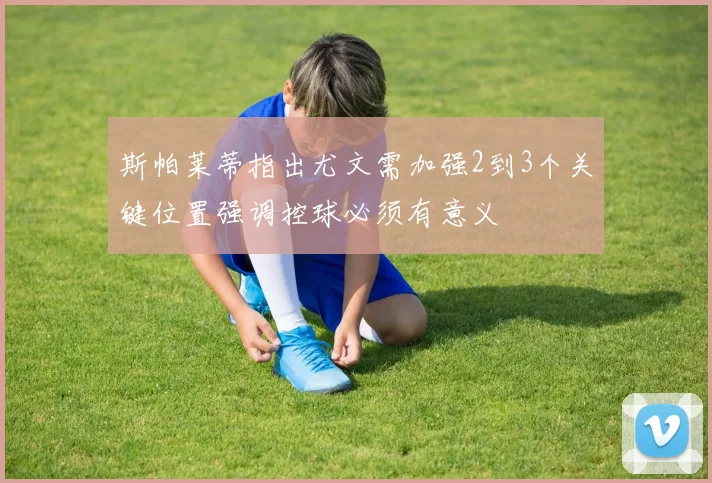 斯帕莱蒂指出尤文需加强2到3个关键位置强调控球必须有意义