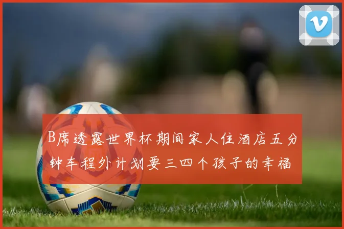 B席透露世界杯期间家人住酒店五分钟车程外计划要三四个孩子的幸福生活