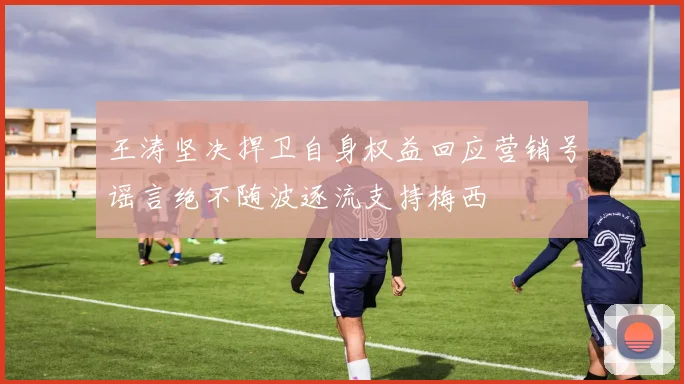 王涛坚决捍卫自身权益回应营销号谣言绝不随波逐流支持梅西